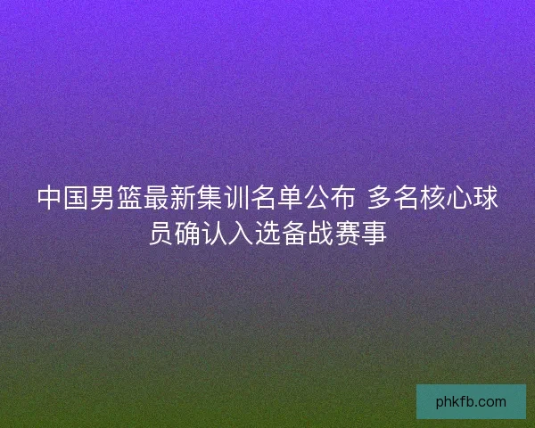 中国男篮最新集训名单公布 多名核心球员确认入选备战赛事