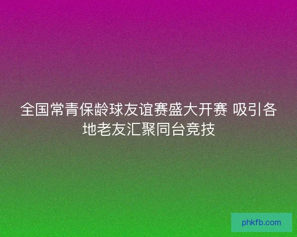 全国常青保龄球友谊赛盛大开赛 吸引各地老友汇聚同台竞技