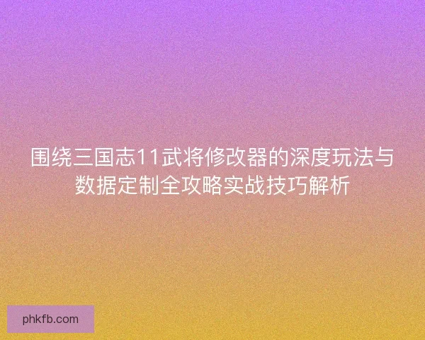 围绕三国志11武将修改器的深度玩法与数据定制全攻略实战技巧解析