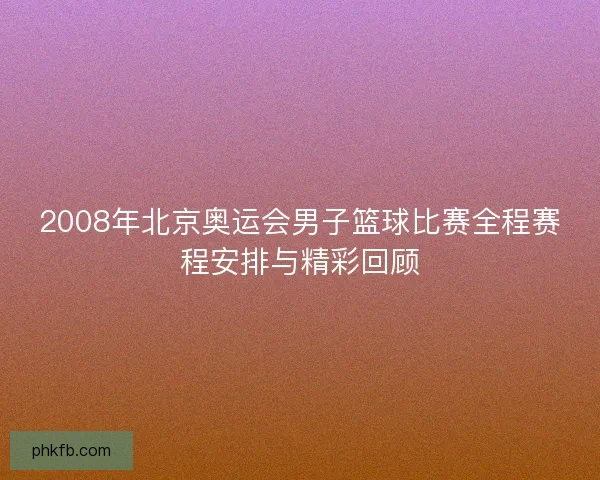 2008年北京奥运会男子篮球比赛全程赛程安排与精彩回顾