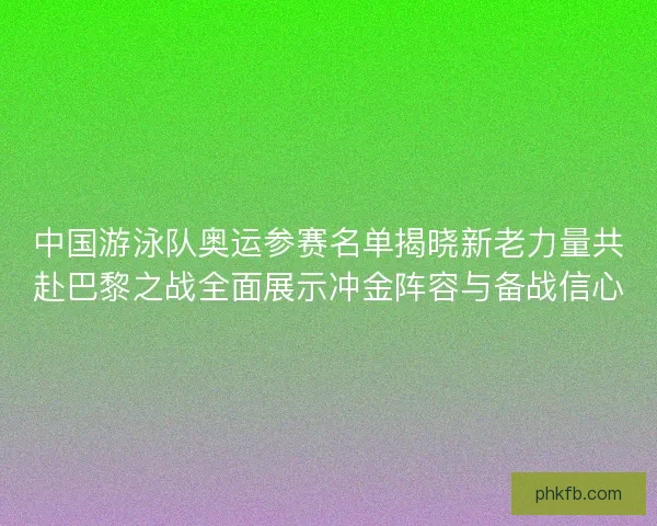 中国游泳队奥运参赛名单揭晓新老力量共赴巴黎之战全面展示冲金阵容与备战信心