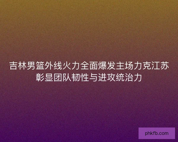 吉林男篮外线火力全面爆发主场力克江苏彰显团队韧性与进攻统治力