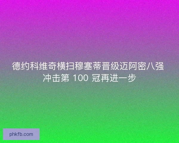 德约科维奇横扫穆塞蒂晋级迈阿密八强 冲击第 100 冠再进一步