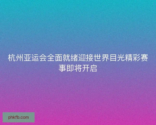 杭州亚运会全面就绪迎接世界目光精彩赛事即将开启
