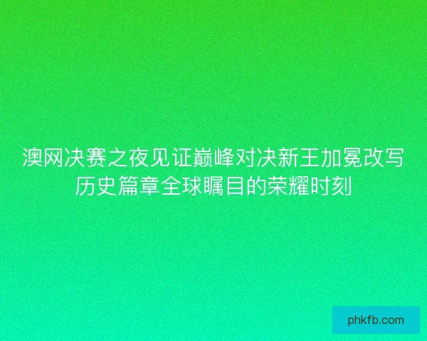 澳网决赛之夜见证巅峰对决新王加冕改写历史篇章全球瞩目的荣耀时刻