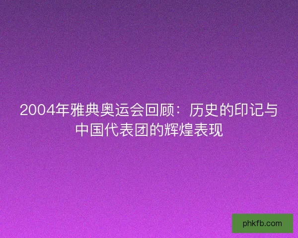 2004年雅典奥运会回顾：历史的印记与中国代表团的辉煌表现