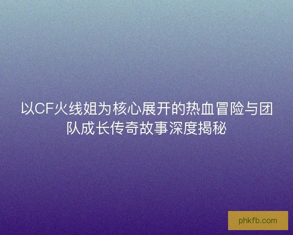 以CF火线姐为核心展开的热血冒险与团队成长传奇故事深度揭秘