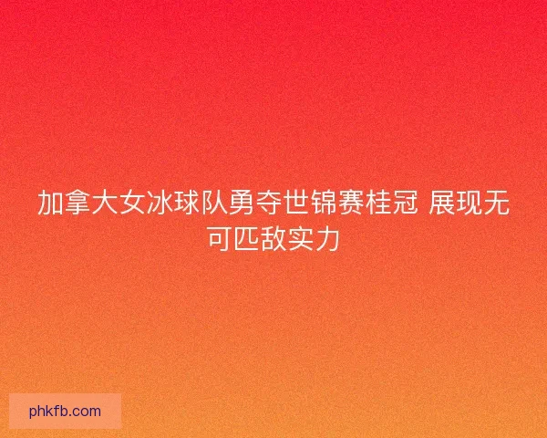 加拿大女冰球队勇夺世锦赛桂冠 展现无可匹敌实力