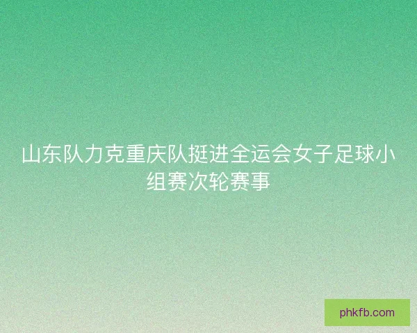 山东队力克重庆队挺进全运会女子足球小组赛次轮赛事
