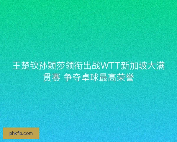 王楚钦孙颖莎领衔出战WTT新加坡大满贯赛 争夺卓球最高荣誉