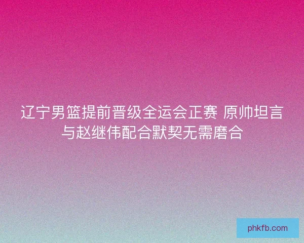 辽宁男篮提前晋级全运会正赛 原帅坦言与赵继伟配合默契无需磨合