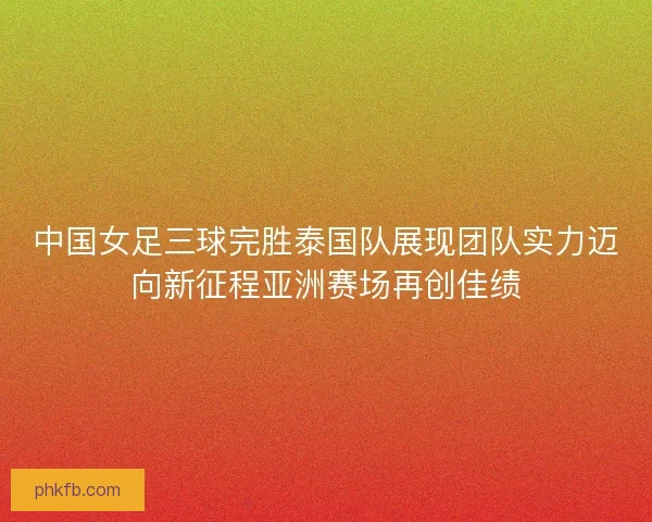 中国女足三球完胜泰国队展现团队实力迈向新征程亚洲赛场再创佳绩