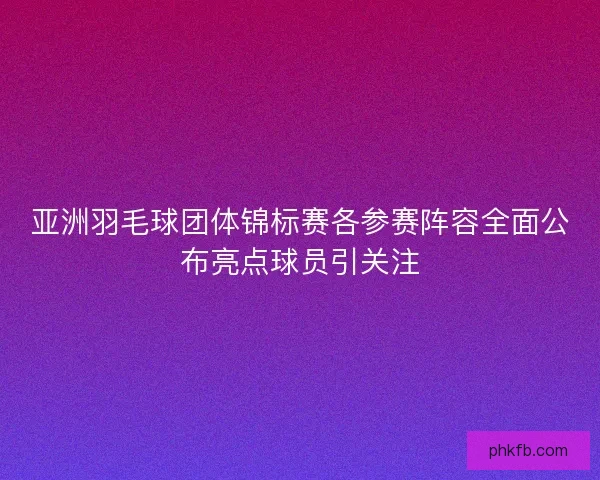 亚洲羽毛球团体锦标赛各参赛阵容全面公布亮点球员引关注