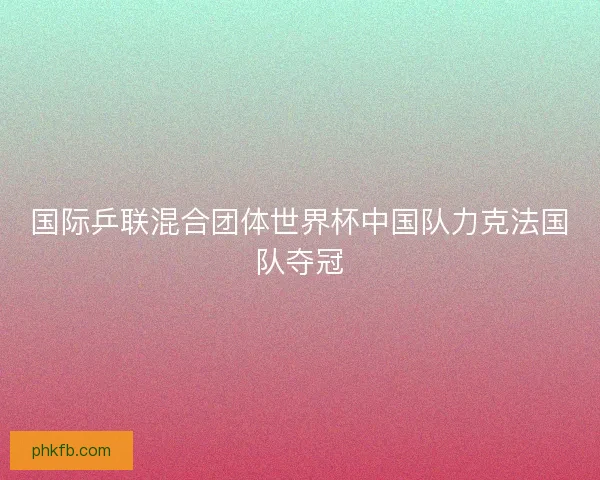 国际乒联混合团体世界杯中国队力克法国队夺冠
