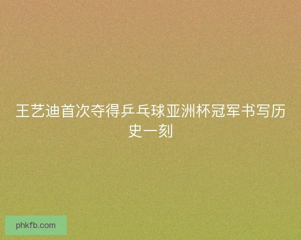 王艺迪首次夺得乒乓球亚洲杯冠军书写历史一刻