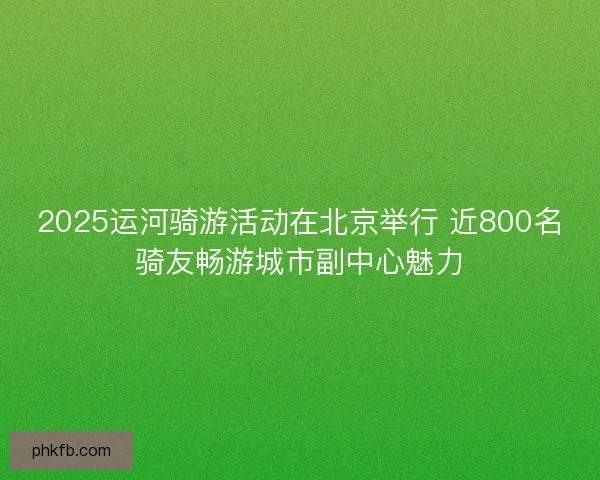 2025运河骑游活动在北京举行 近800名骑友畅游城市副中心魅力 2025运河骑游活动在北京举行 近800名骑友畅游城市副中心魅力