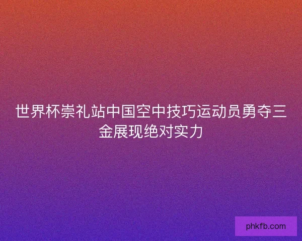 世界杯崇礼站中国空中技巧运动员勇夺三金展现绝对实力