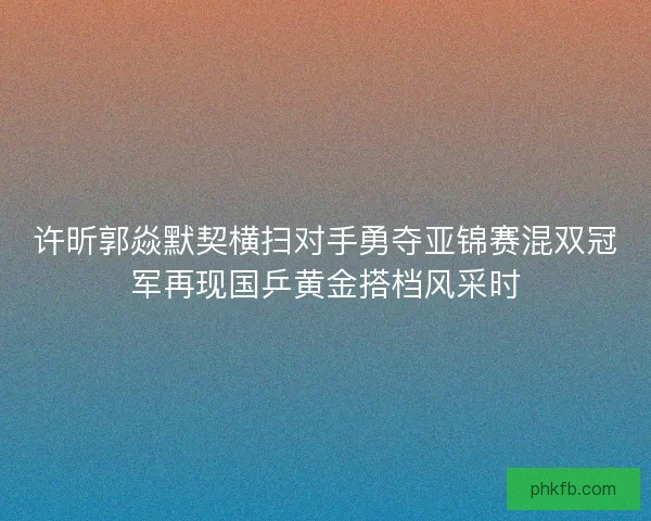 许昕郭焱默契横扫对手勇夺亚锦赛混双冠军再现国乒黄金搭档风采时