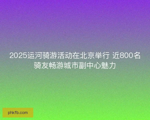2025运河骑游活动在北京举行 近800名骑友畅游城市副中心魅力