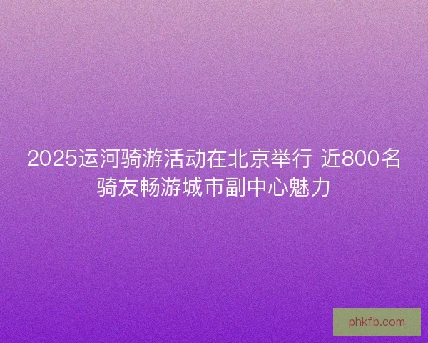 2025运河骑游活动在北京举行 近800名骑友畅游城市副中心魅力