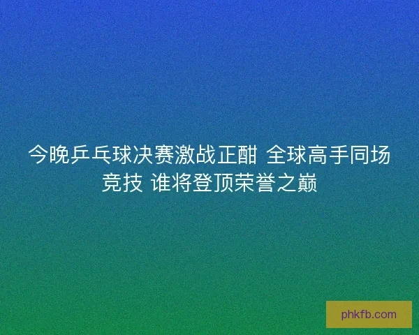今晚乒乓球决赛激战正酣 全球高手同场竞技 谁将登顶荣誉之巅