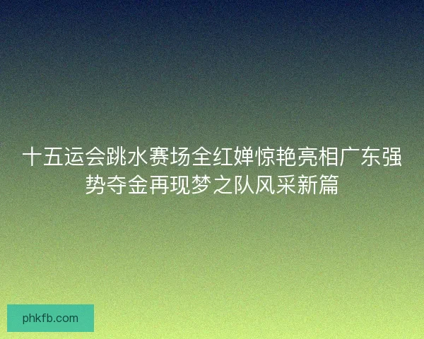 十五运会跳水赛场全红婵惊艳亮相广东强势夺金再现梦之队风采新篇