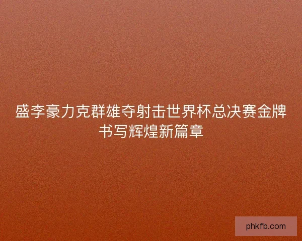 盛李豪力克群雄夺射击世界杯总决赛金牌书写辉煌新篇章