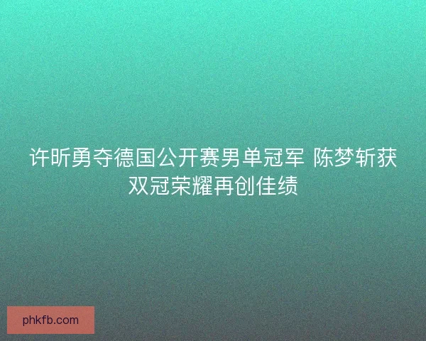 许昕勇夺德国公开赛男单冠军 陈梦斩获双冠荣耀再创佳绩