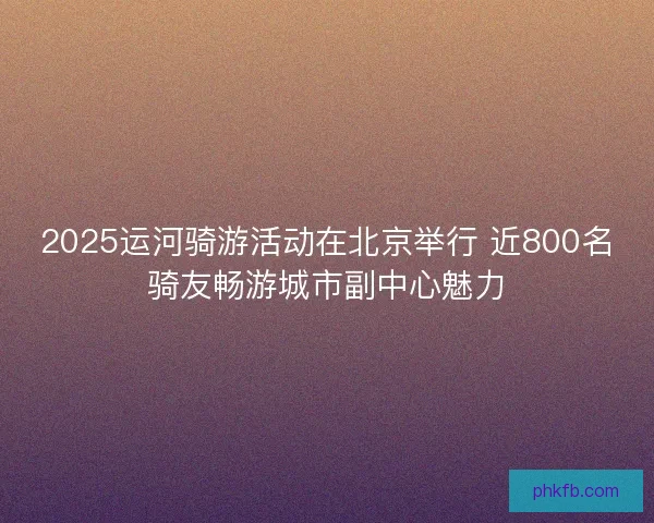 2025运河骑游活动在北京举行 近800名骑友畅游城市副中心魅力
