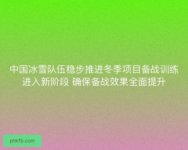 中国冰雪队伍稳步推进冬季项目备战训练进入新阶段 确保备战效果全面提升