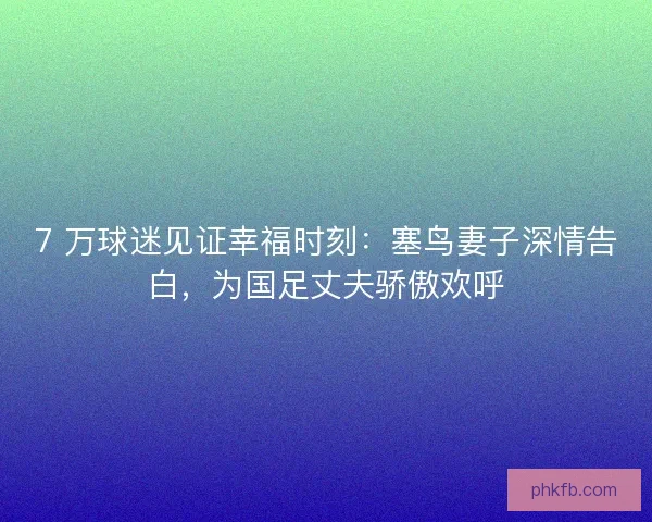 7 万球迷见证幸福时刻：塞鸟妻子深情告白，为国足丈夫骄傲欢呼