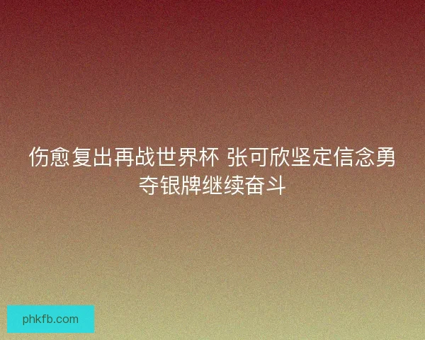 伤愈复出再战世界杯 张可欣坚定信念勇夺银牌继续奋斗