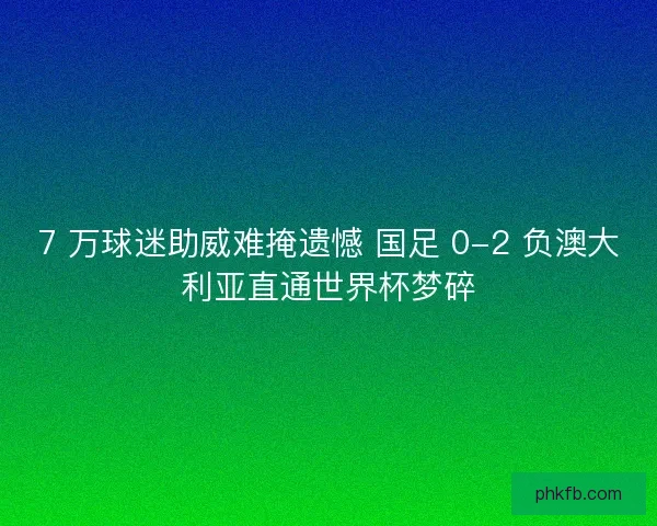 7 万球迷助威难掩遗憾 国足 0-2 负澳大利亚直通世界杯梦碎
